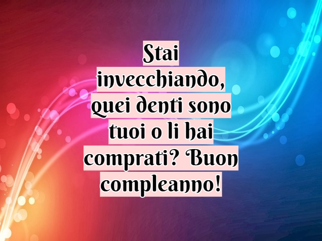 Stai invecchiando, quei denti sono tuoi o li hai comprati? Buon compleanno!