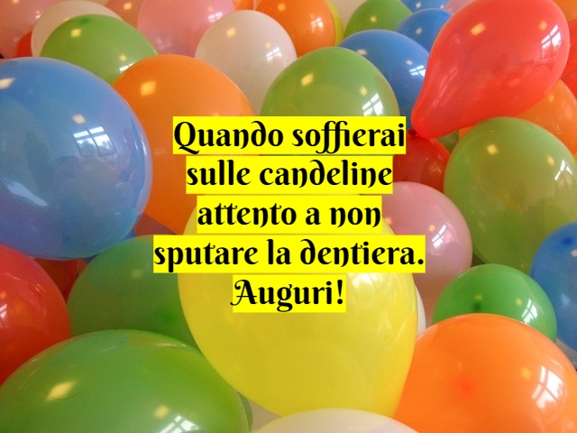 Quando soffierai sulle candeline attento a non sputare la dentiera. Auguri!