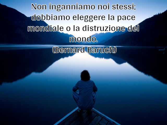 Non inganniamo noi stessi; dobbiamo eleggere la pace mondiale o la distruzione del mondo.(Bernard Baruch)