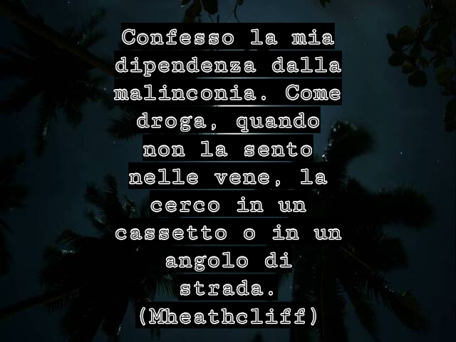 Confesso la mia dipendenza dalla malinconia. Come droga, quando non la sento nelle vene, la cerco in un cassetto o in un angolo di strada.(Mheathcliff)