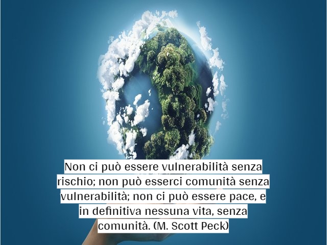 Non ci può essere vulnerabilità senza rischio; non può esserci comunità senza vulnerabilità; non ci può essere pace, e in definitiva nessuna vita, senza comunità.(M. Scott Peck)