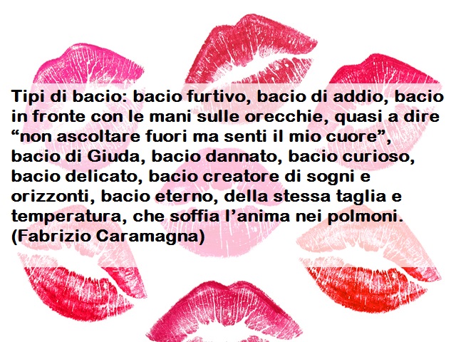 Tipi di bacio: bacio furtivo, bacio di addio, bacio in fronte con le mani sulle orecchie, quasi a dire “non ascoltare fuori ma senti il mio cuore”, bacio di Giuda, bacio dannato, bacio curioso, bacio delicato, bacio creatore di sogni e orizzonti, bacio et