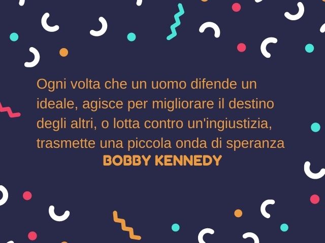 Ogni volta che un uomo difende un ideale, agisce per migliorare il destino degli altri, o lotta contro un'ingiustizia, trasmette una piccola onda di speranza.(Bobby Kennedy)