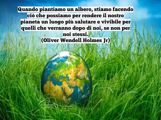 Quando piantiamo un albero, stiamo facendo ciò che possiamo per rendere il nostro pianeta un luogo più salutare e vivibile per quelli che verranno dopo di noi, se non per noi stessi.(Oliver Wendell Holmes Jr)