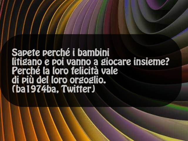 Sapete perché i bambini litigano e poi vanno a giocare insieme? Perché la loro felicità vale più del loro orgoglio. (ba1974ba, twitter)