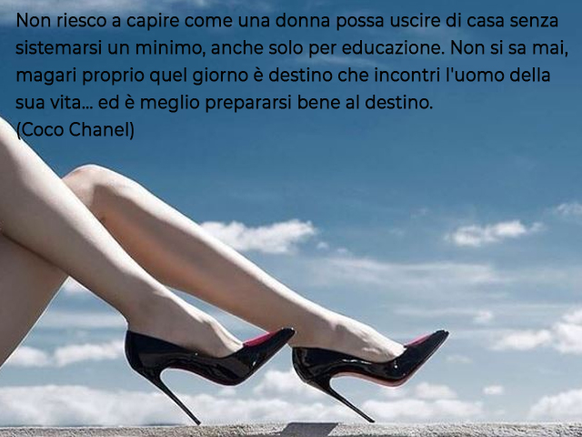 Non riesco a capire come una donna possa uscire di casa senza sistemarsi un minimo, anche solo per educazione. Non si sa mai, magari proprio quel giorno è destino che incontri l'uomo della sua vita... ed è meglio prepararsi bene al destino.(Coco Chanel)