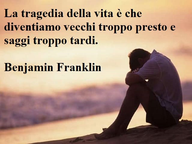 La tragedia della vita è che diventiamo vecchi troppo presto e saggi troppo tardi.(Benjamin Franklin)