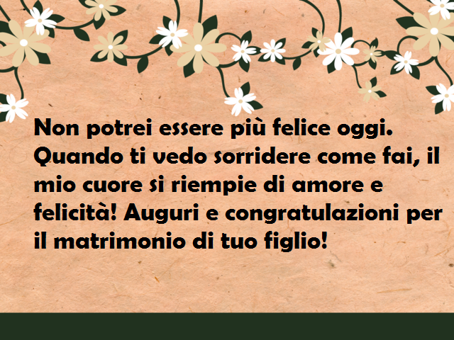 Non potrei essere più felice oggi. Quando ti vedo sorridere come fai, il mio cuore si riempie di amore e felicità! Auguri e congratulazioni per il matrimonio di tuo figlio!