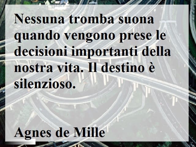 Nessuna tromba suona quando vengono prese le decisioni importanti della nostra vita. Il destino è silenzioso.(Agnes de Mille)