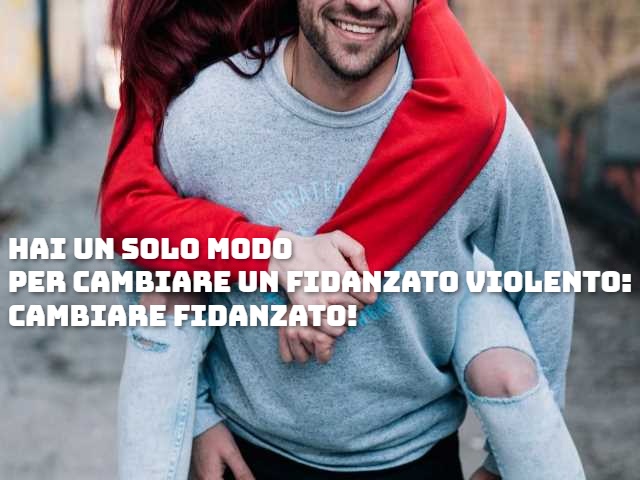 Hai un solo modo per cambiare un fidanzato violento: cambiare fidanzato!
