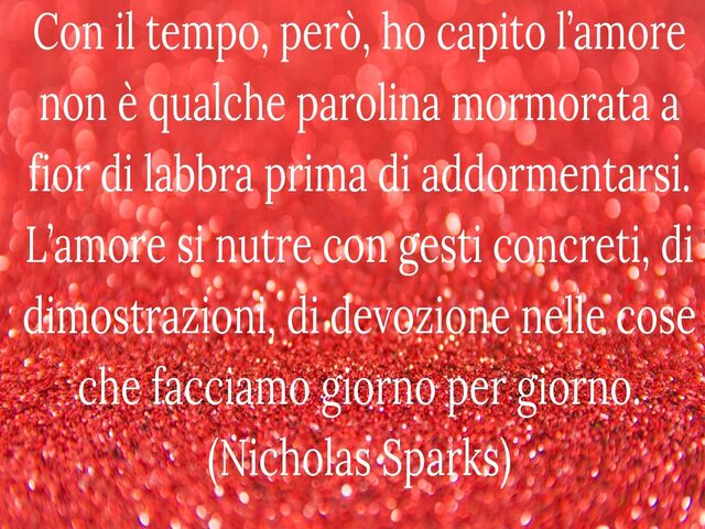 Con il tempo, però, ho capito l’amore non è qualche parolina mormorata a fior di labbra prima di addormentarsi. L’amore si nutre con gesti concreti, di dimostrazioni, di devozione nelle cose che facciamo giorno per giorno. (Nicholas Sparks)