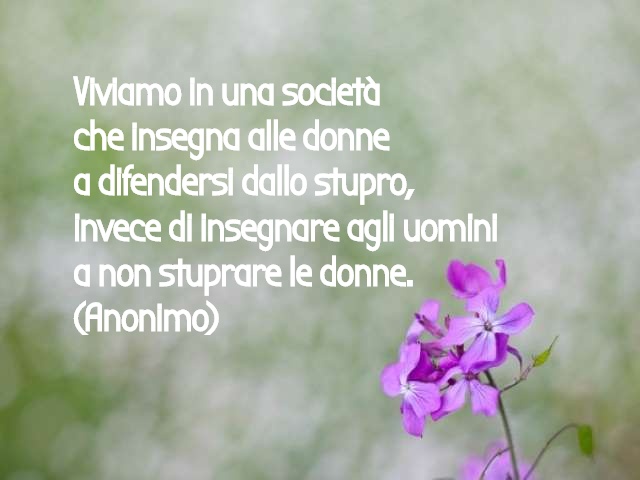 Viviamo in una società che insegna alle donne a difendersi dallo stupro invece di insegnare agli uomini a non stuprare le donne. (Anonimo)
