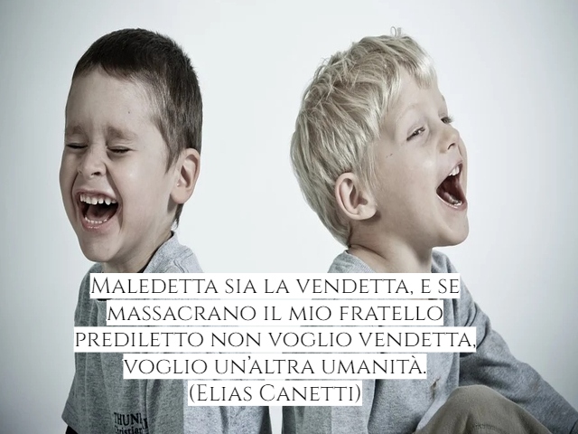 Maledetta sia la vendetta, e se massacrano il mio fratello prediletto non voglio vendetta, voglio un’altra umanità.(Elias Canetti)