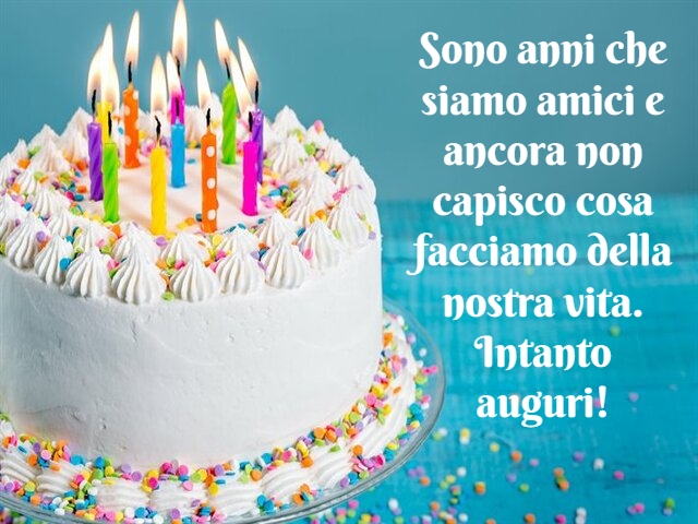 Sono anni che siamo amici e ancora non capisco cosa facciamo della nostra vita. Intanto auguri!