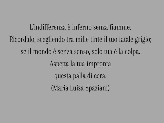 L’indifferenza è inferno senza fiamme.Ricordalo, scegliendo tra mille tinte il tuo fatale grigio;se il mondo è senza senso, solo tua è la colpa.Aspetta la tua improntaquesta palla di cera.(Maria Luisa Spaziani)