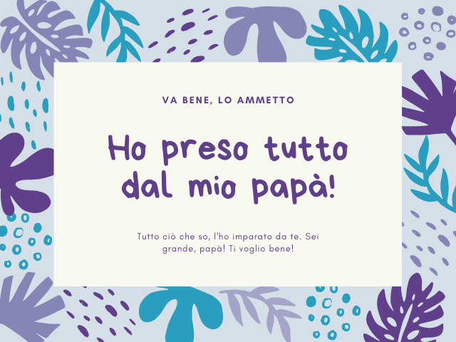 Va bene, lo ammetto Ho preso tutto dal mio papà! Tutto ciò che so, l'ho imparato da te. Sei grande, papà! Ti voglio bene!