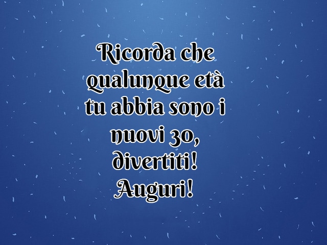 Ricorda che qualunque età tu abbia sono i nuovi 30, divertiti! Auguri!