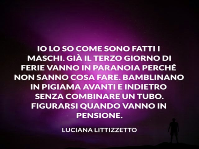 Io lo so come sono fatti i maschi. Già il terzo giorno di vanno in paranoia perché non sanno cosa fare. Bamblinano in pigiama avanti e indietro senza combinare un tubo. Figurarsi quando vanno in pensione. Luciana Littizzetto