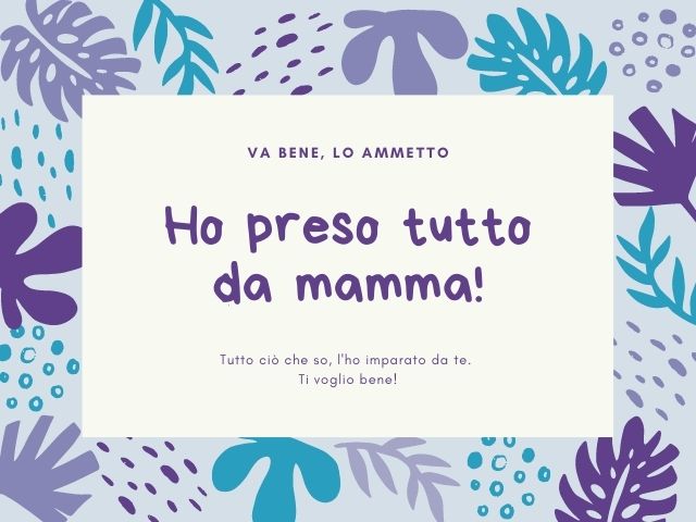 Va bene, lo ammetto, ho preso tutto da mamma! Tutto ciò che so, l'ho imparato da te. Ti voglio bene!