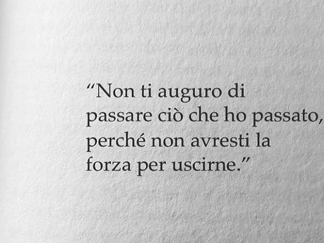 Non ti auguro di passare ciò che ho passato perché non avresti la forza di uscirne.