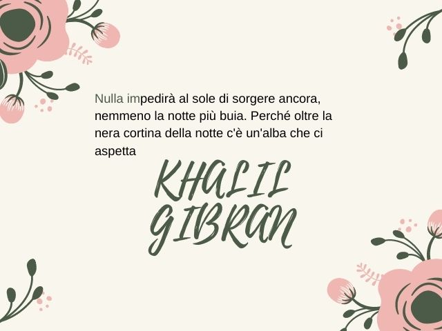 Nulla impedirà al sole di sorgere ancora, nemmeno la notte più buia. Perché oltre la nera cortina della notte c'è un'alba che ci aspetta.(Khalil Gibran)