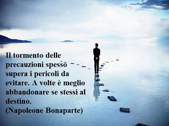 Il tormento delle precauzioni spesso supera i pericoli da evitare. A volte è meglio abbandonare se stessi al destino.(Napoleone Bonaparte)