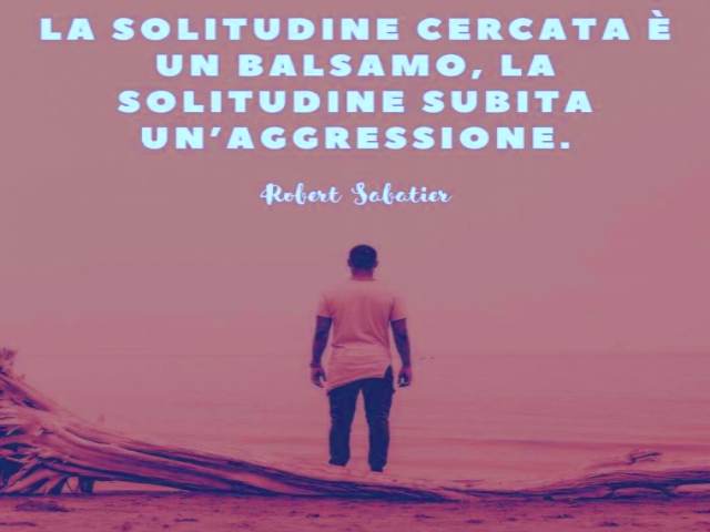 La solitudine cercata è un balsamo, la solitudine subita un'aggressione. (Robert Sabatier)