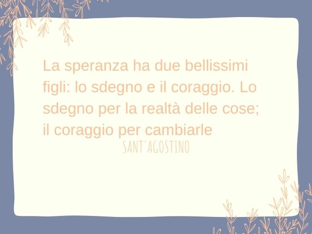 La speranza ha due bellissimi figli: lo sdegno e il coraggio. Lo sdegno per la realtà delle cose; il coraggio per cambiarle.(Sant'Agostino)