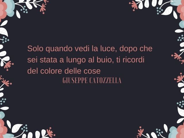 Solo quando vedi la luce, dopo che sei stata a lungo al buio, ti ricordi del colore delle cose.(Giuseppe Catozzella)