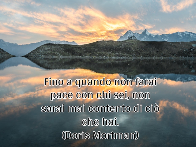 Fino a quando non farai pace con chi sei, non sarai mai contento di ciò che hai.(Doris Mortman)
