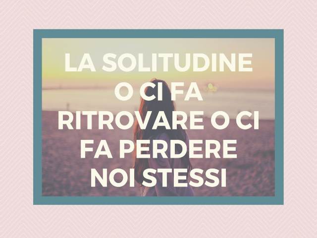 La solitudine o ci fa ritrovare o ci fa perdere noi stessi