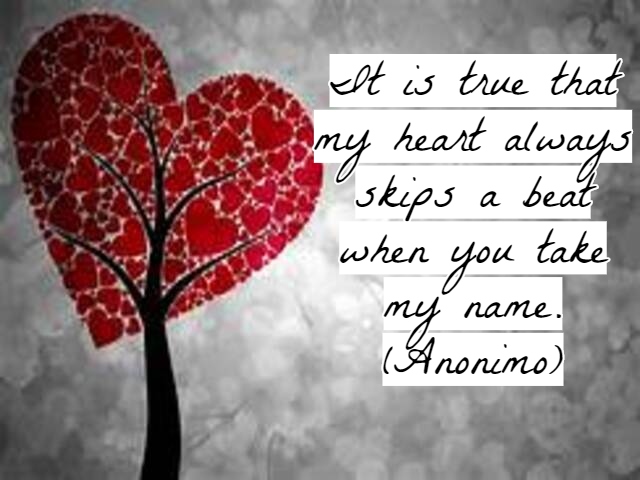 It is true that my heart always skips a beat when you take my name.(È vero, il mio cuore salta sempre un battito quando pronunci il mio nome).(Anonimo)