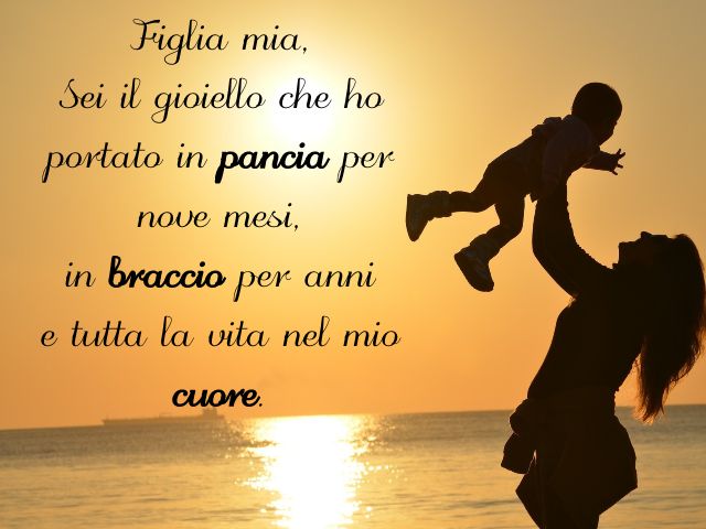 Figlia mia, sei il gioiello che ho portato in pancia per nove mesi, in braccio per anni e tutta la vita nel mio cuore.