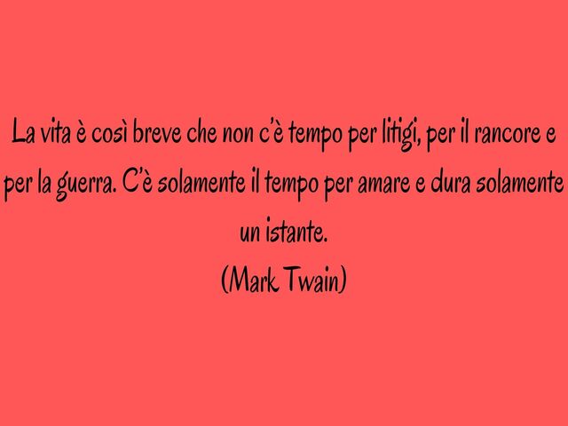 La vita è così breve che non c’è tempo per litigi, per il rancore e per la guerra. C’è solamente il tempo per amare e dura solamente un istante.(Mark Twain)