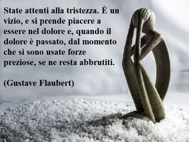 State attenti alla tristezza. È un vizio, e si prende piacere a essere nel dolore e, quando il dolore è passato, dal momento che si sono usate forze preziose, se ne resta abbrutiti.(Gustave Flaubert)