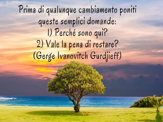 Prima di qualunque cambiamento poniti queste semplici domande:1) Perché sono qui?2) Vale la pena di restare?(Gerge Ivanovitch Gurdjieff)