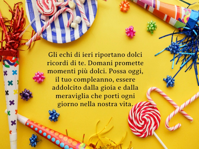 Gli echi di ieri riportano dolci ricordi di te. Domani promette momenti più dolci. Possa oggi, il tuo compleanno, essere addolcito dalla gioia e dalla meraviglia che porti ogni giorno nella nostra vita.