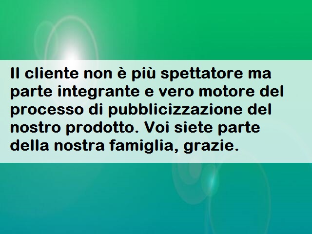 Il cliente non è più spettatore ma parte integrante e vero motore del processo di pubblicizzazione del nostro prodotto. Voi siete parte della nostra famiglia, grazie.