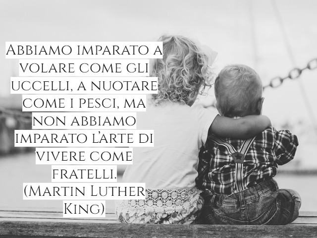 Abbiamo imparato a volare come gli uccelli, a nuotare come i pesci, ma non abbiamo imparato l’arte di vivere come fratelli.(Martin Luther King)