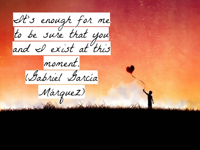 It’s enough for me to be sure that you and I exist at this moment.(A me basterebbe essere sicuro che tu e io esistiamo in questo momento).(Gabriel García Márquez)