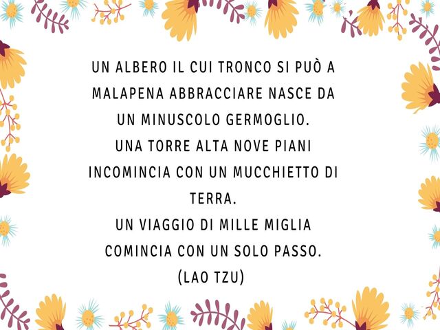 Un albero il cui tronco si può a malapena abbracciare nasce da un minuscolo germoglio.Una torre alta nove piani incomincia con un mucchietto di terra.Un viaggio di mille miglia comincia con un solo passo.(Lao Tzu)