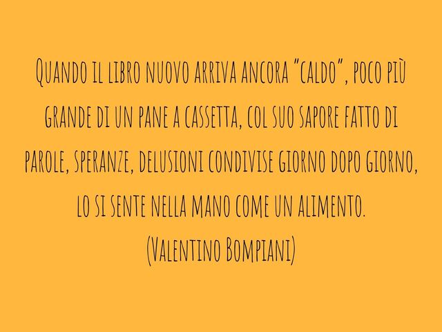 Quando il libro nuovo arriva ancora “caldo”, poco più grande di un pane a cassetta, col suo sapore fatto di parole, speranze, delusioni condivise giorno dopo giorno, lo si sente nella mano come un alimento.(Valentino Bompiani)