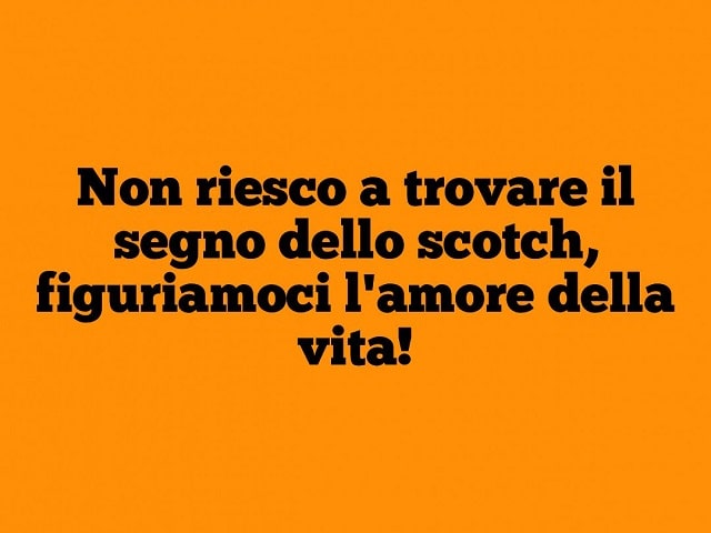 Non riesco a trovare il segno dello scotch, figuriamoci l'amore della vita!