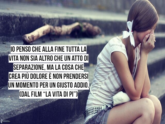 Io penso che alla fine tutta la vita non sia altro che un atto di separazione, ma la cosa che crea più dolore è non prendersi un momento per un giusto addio.(Dal film “La vita di Pi”)