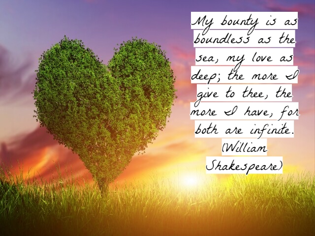 My bounty is as boundless as the sea, my love as deep; the more I give to thee, the more I have, for both are infinite.(Il mio slancio è infinito come il mare, e non meno profondo è il mio amore; più te ne dono più ne posseggo, perché entrambi sono infini