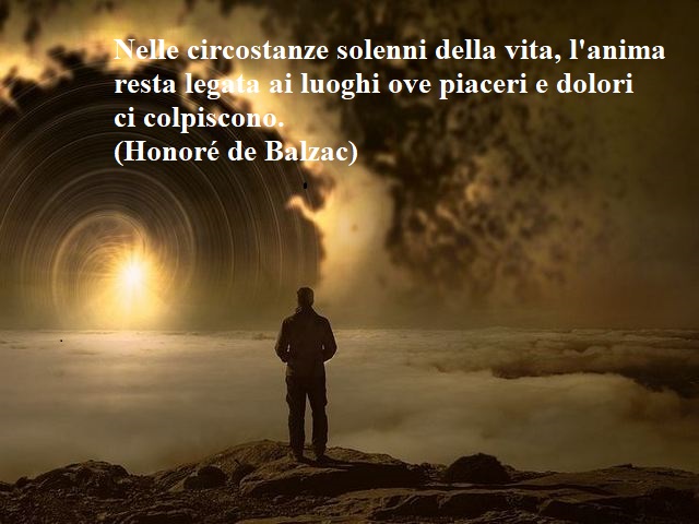 Nelle circostanze solenni della vita, l'anima resta legata ai luoghi ove piaceri e dolori ci colpiscono.(Honoré de Balzac)