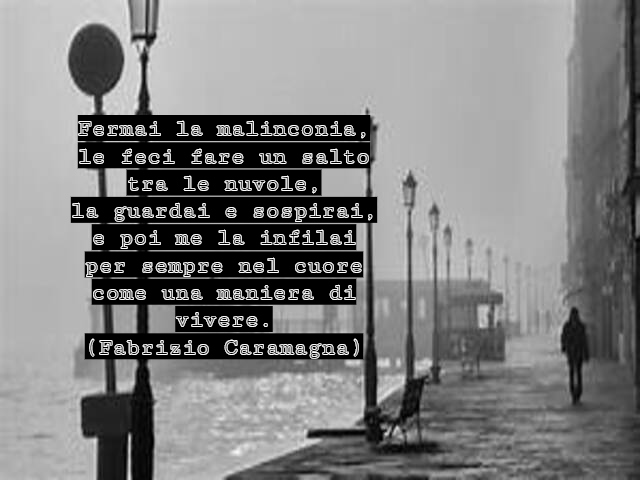 Fermai la malinconia,le feci fare un salto tra le nuvole,la guardai e sospirai,e poi me la infilai per sempre nel cuorecome una maniera di vivere.(Fabrizio Caramagna)