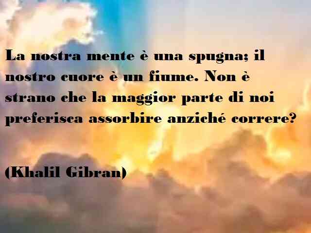 La nostra mente è una spugna; il nostro cuore è un fiume. Non è strano che la maggior parte di noi preferisca assorbire anziché correre? (Khalil Gibran)