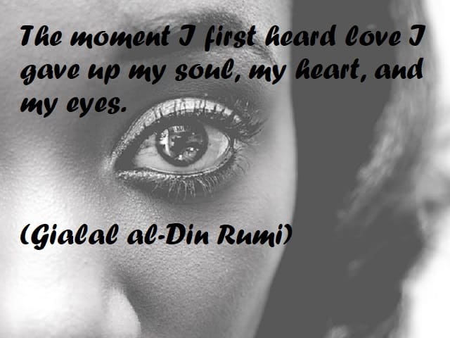 The moment I first heard love I gave up my soul, my heart, and my eyes. (Nel momento in cui per la prima volta ho sentito l’amore ho abbandonato la mia anima, il mio cuore e i miei occhi.) (Gialal al-Din Rumi)