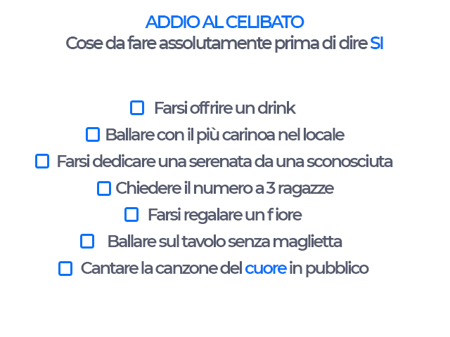 Addio al celibato cose da fare assolutamente prima di dire si -farsi offrire un drink -ballare con la più carina nel locale -farsi dedicare una serenata da uno sconosciuto -chiedere il numero a 3 ragazze -farsi regalare un fiore -ballare sul tavolo senza 